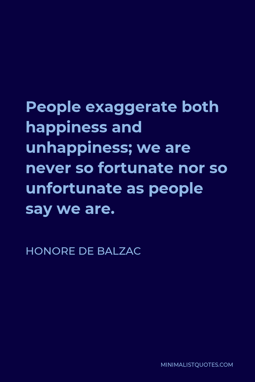Honore de Balzac Quote - People exaggerate both happiness and unhappiness; we are never so fortunate nor so unfortunate as people say we are.