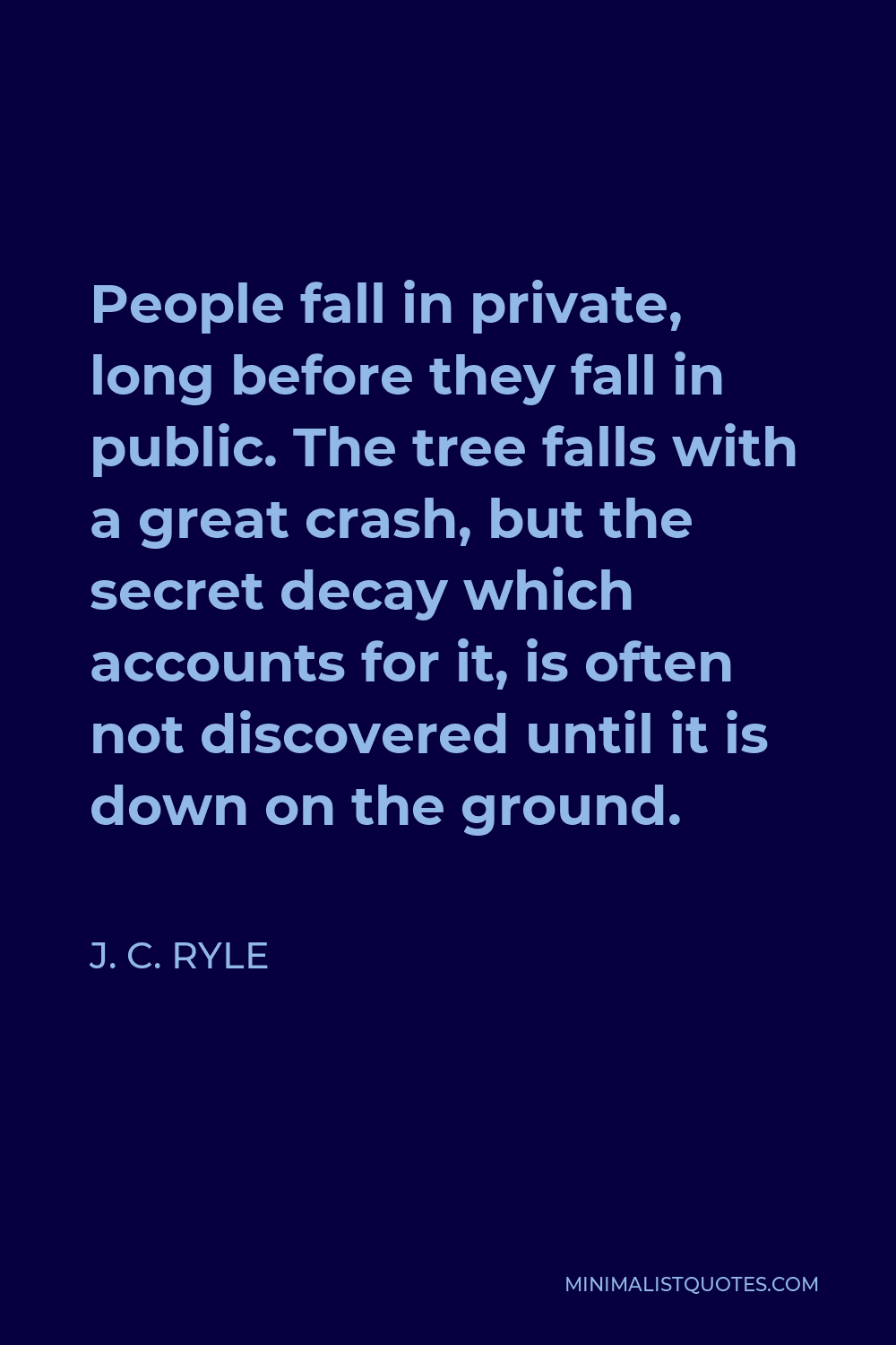 J. C. Ryle Quote - People fall in private, long before they fall in public. The tree falls with a great crash, but the secret decay which accounts for it, is often not discovered until it is down on the ground.