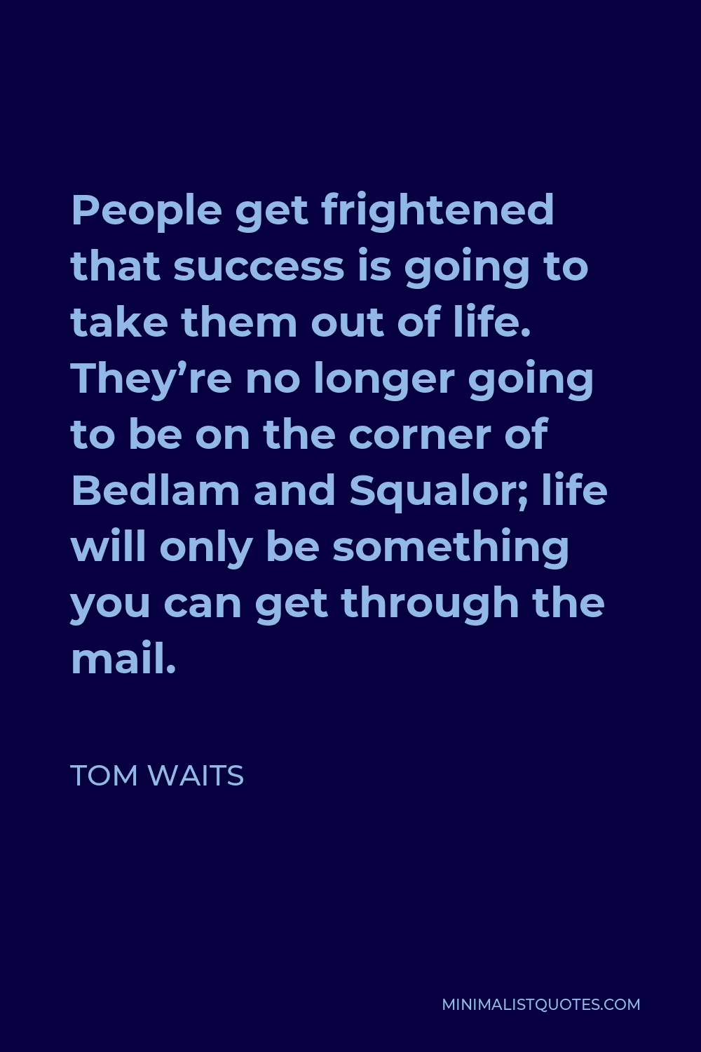 Tom Waits Quote - People get frightened that success is going to take them out of life. They’re no longer going to be on the corner of Bedlam and Squalor; life will only be something you can get through the mail.