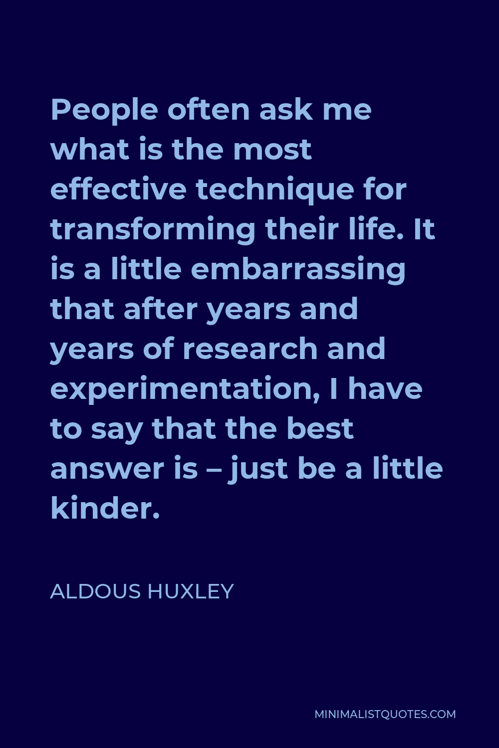 Aldous Huxley Quote - People often ask me what is the most effective technique for transforming their life. It is a little embarrassing that after years and years of research and experimentation, I have to say that the best answer is – just be a little kinder.