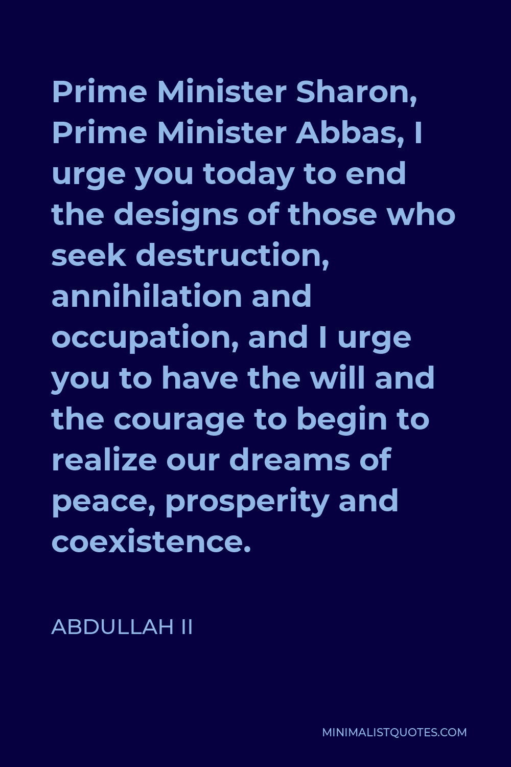 Abdullah II Quote - Prime Minister Sharon, Prime Minister Abbas, I urge you today to end the designs of those who seek destruction, annihilation and occupation, and I urge you to have the will and the courage to begin to realize our dreams of peace, prosperity and coexistence.