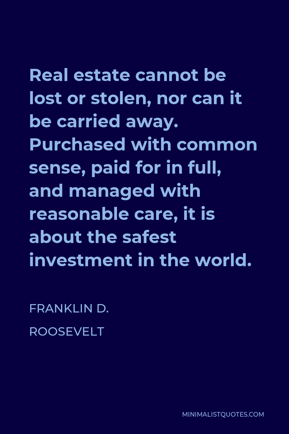 Franklin D. Roosevelt Quote - Real estate cannot be lost or stolen, nor can it be carried away. Purchased with common sense, paid for in full, and managed with reasonable care, it is about the safest investment in the world.