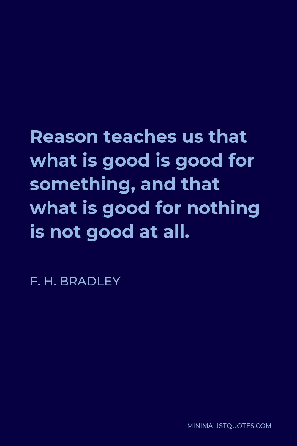 F. H. Bradley Quote - Reason teaches us that what is good is good for something, and that what is good for nothing is not good at all.