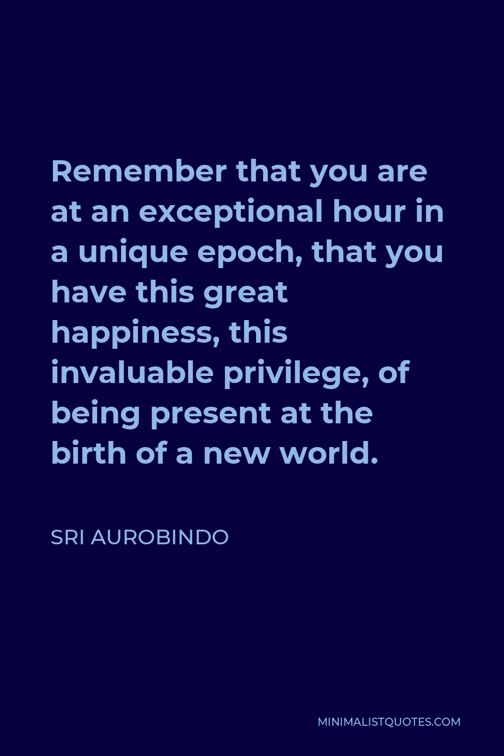 Sri Aurobindo Quote - Remember that you are at an exceptional hour in a unique epoch, that you have this great happiness, this invaluable privilege, of being present at the birth of a new world.