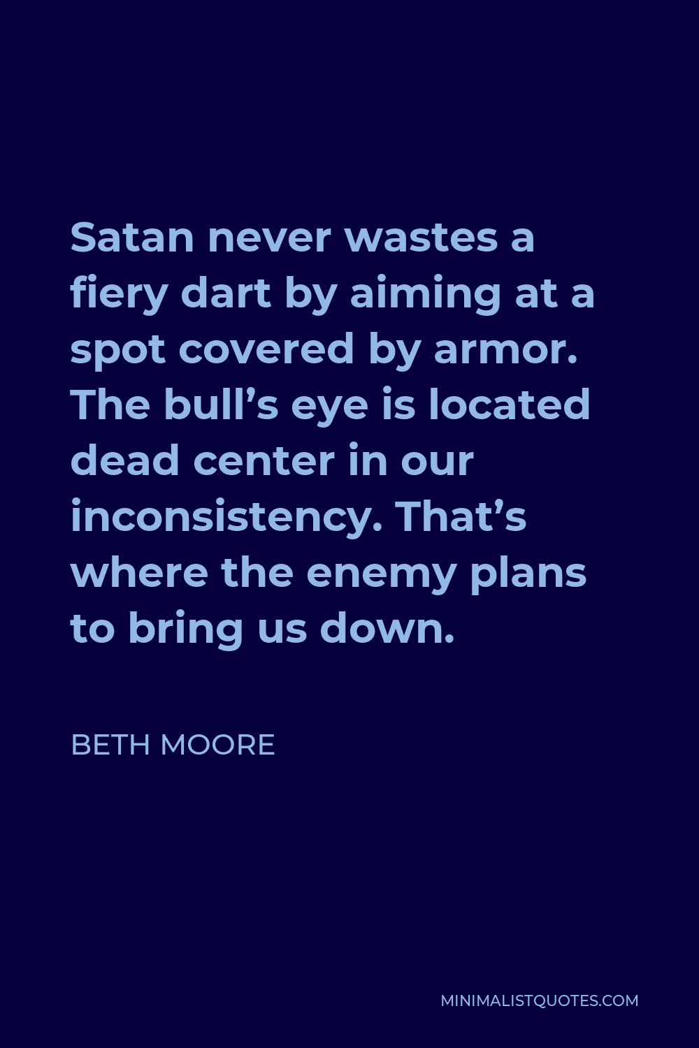 Beth Moore Quote - Satan never wastes a fiery dart by aiming at a spot covered by armor. The bull’s eye is located dead center in our inconsistency. That’s where the enemy plans to bring us down.