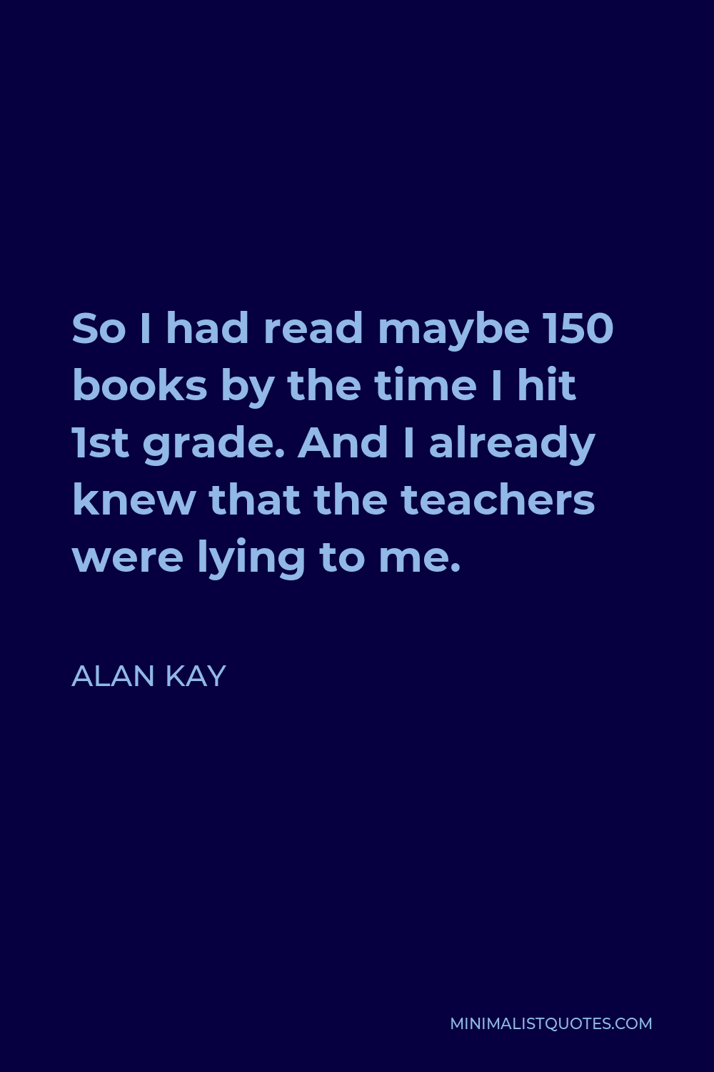 Alan Kay Quote - So I had read maybe 150 books by the time I hit 1st grade. And I already knew that the teachers were lying to me.