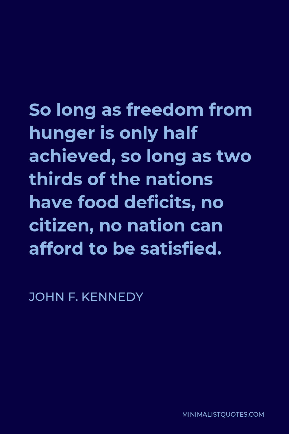 John F. Kennedy Quote - So long as freedom from hunger is only half achieved, so long as two thirds of the nations have food deficits, no citizen, no nation can afford to be satisfied.