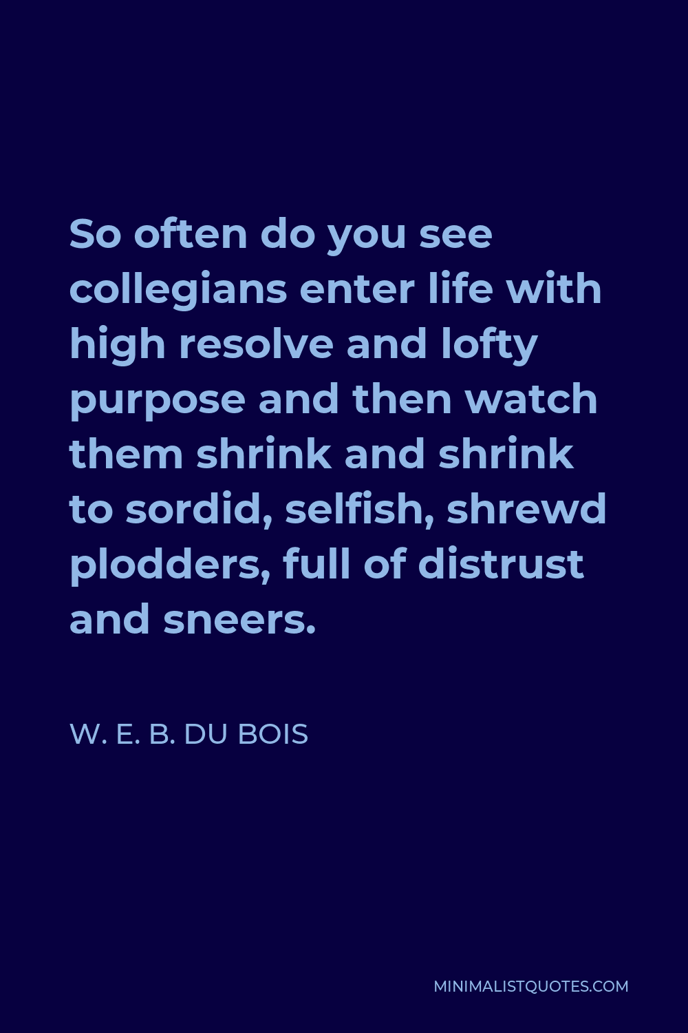 W. E. B. Du Bois Quote - So often do you see collegians enter life with high resolve and lofty purpose and then watch them shrink and shrink to sordid, selfish, shrewd plodders, full of distrust and sneers.