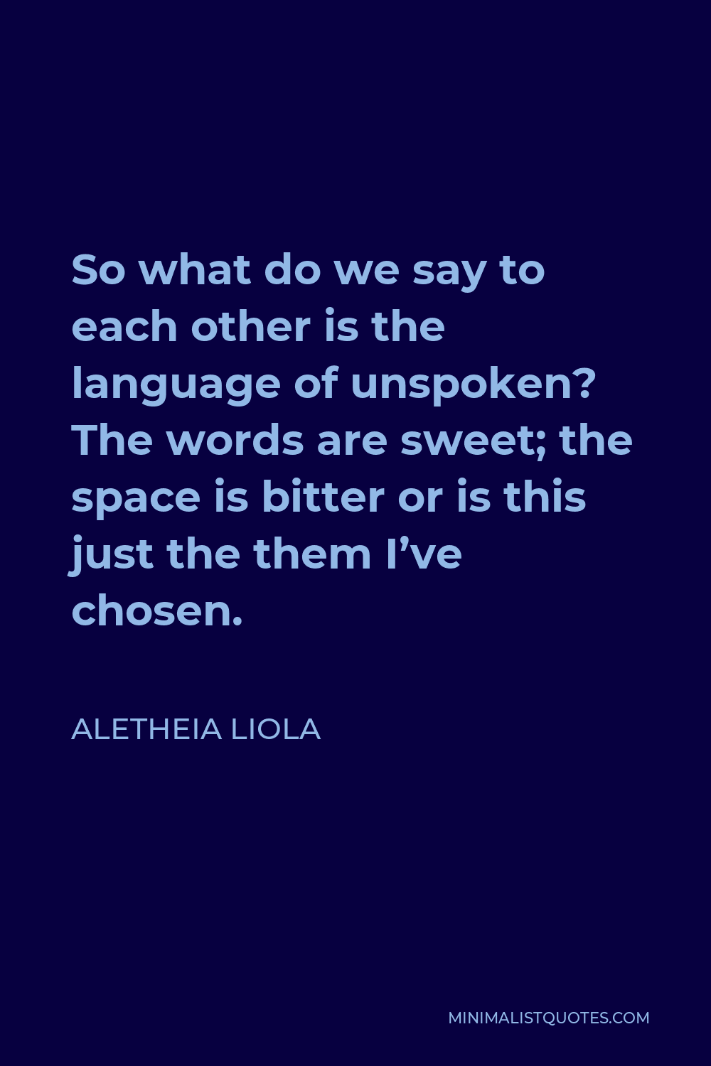 Aletheia Liola Quote - So what do we say to each other is the language of unspoken? The words are sweet; the space is bitter or is this just the them I’ve chosen.