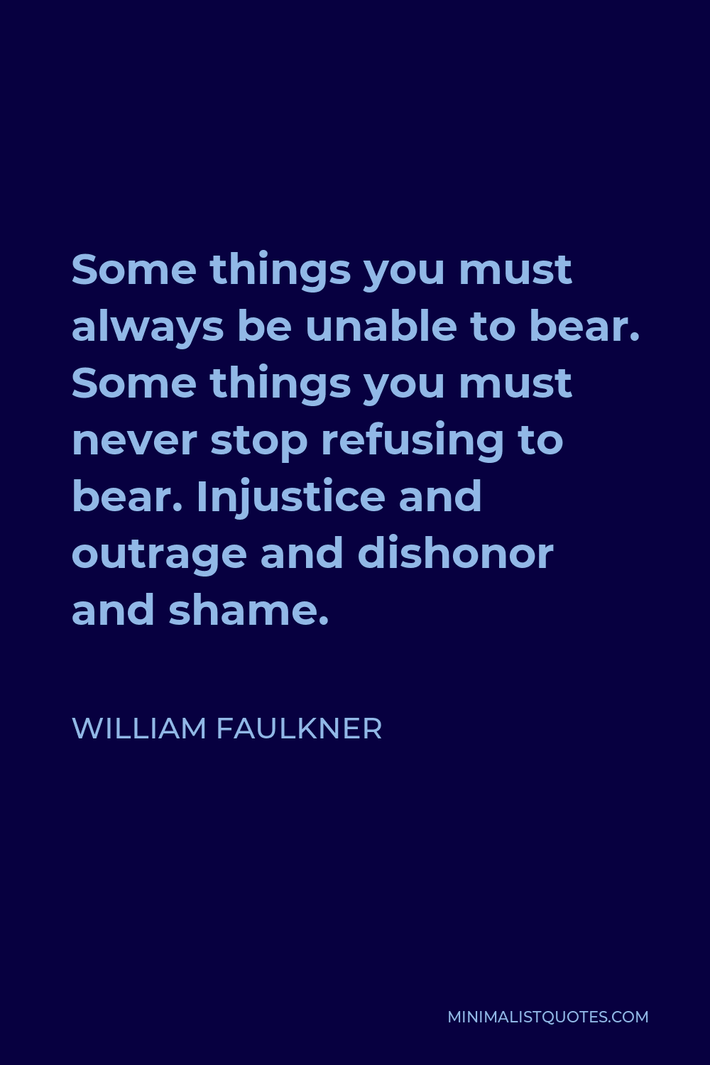 William Faulkner Quote - Some things you must always be unable to bear. Some things you must never stop refusing to bear. Injustice and outrage and dishonor and shame.