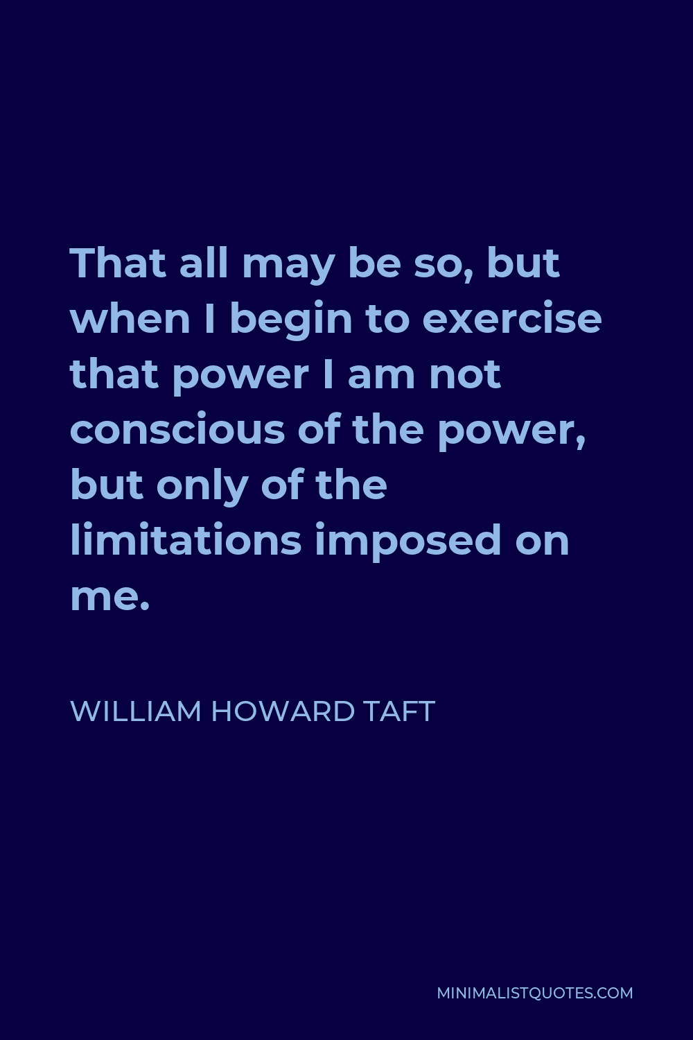 William Howard Taft Quote - That all may be so, but when I begin to exercise that power I am not conscious of the power, but only of the limitations imposed on me.