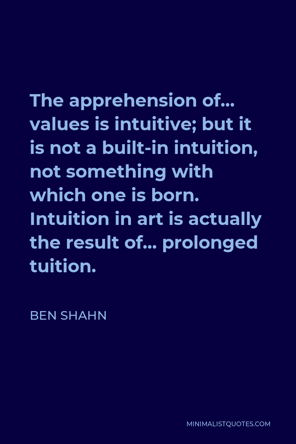 Ben Shahn Quote - The apprehension of… values is intuitive; but it is not a built-in intuition, not something with which one is born. Intuition in art is actually the result of… prolonged tuition.
