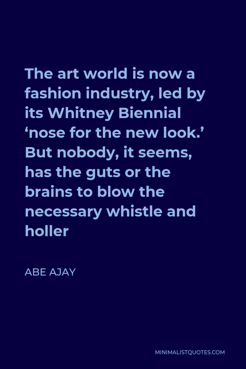 Abe Ajay Quote - The art world is now a fashion industry, led by its Whitney Biennial ‘nose for the new look.’ But nobody, it seems, has the guts or the brains to blow the necessary whistle and holler