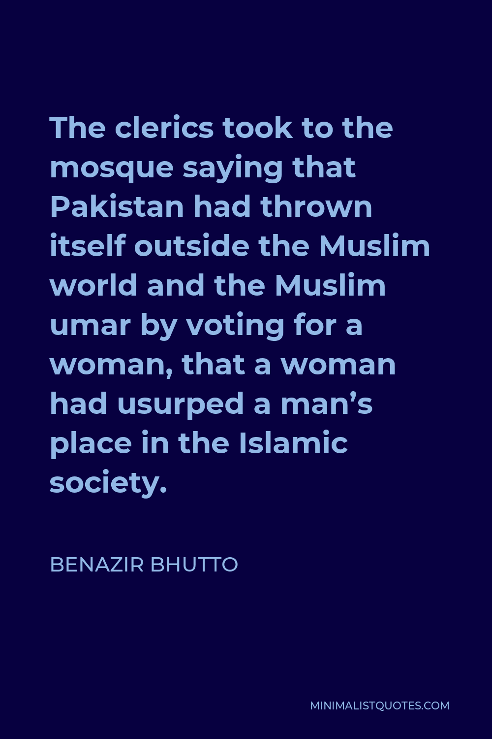 Benazir Bhutto Quote - The clerics took to the mosque saying that Pakistan had thrown itself outside the Muslim world and the Muslim umar by voting for a woman, that a woman had usurped a man’s place in the Islamic society.