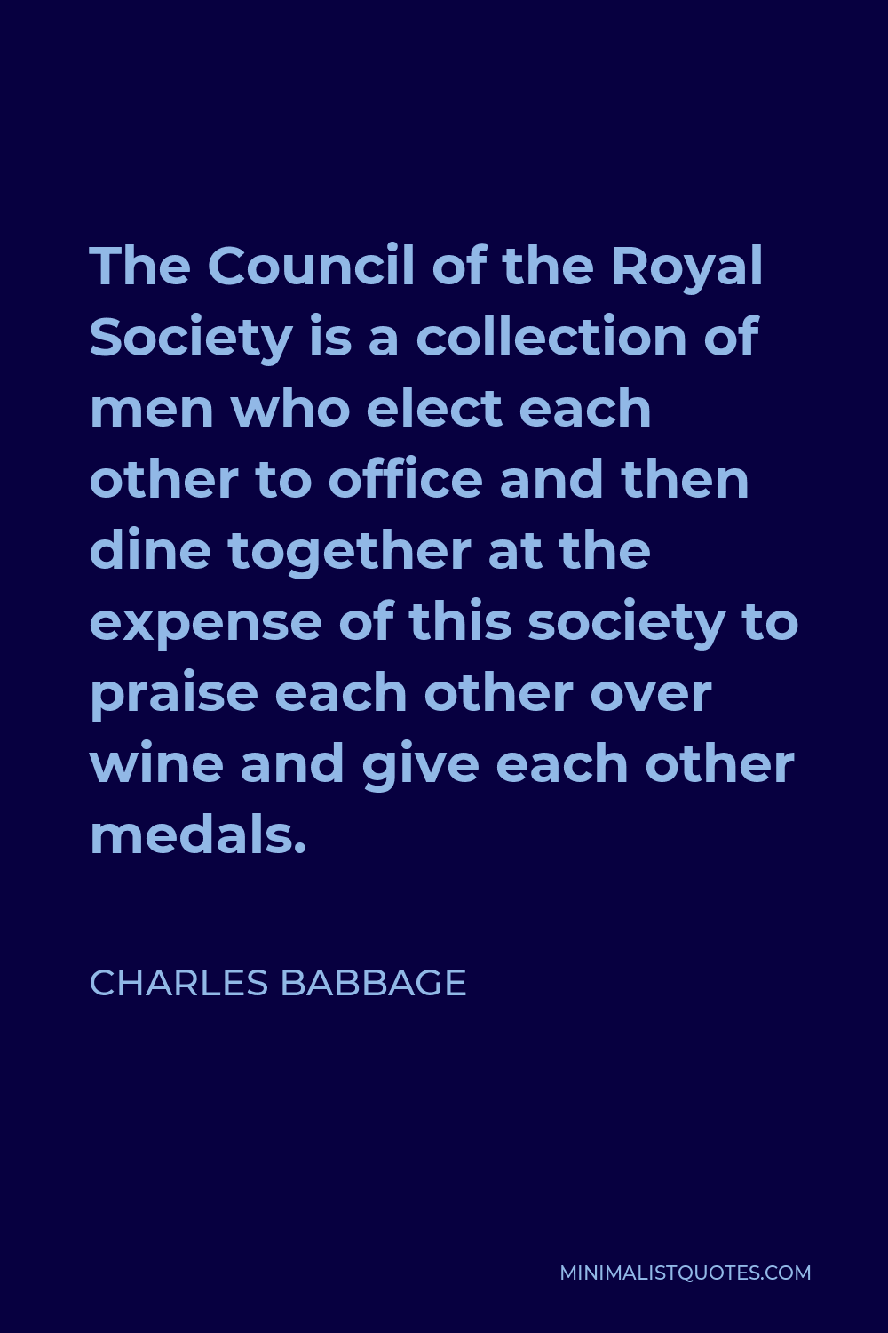 Charles Babbage Quote - The Council of the Royal Society is a collection of men who elect each other to office and then dine together at the expense of this society to praise each other over wine and give each other medals.