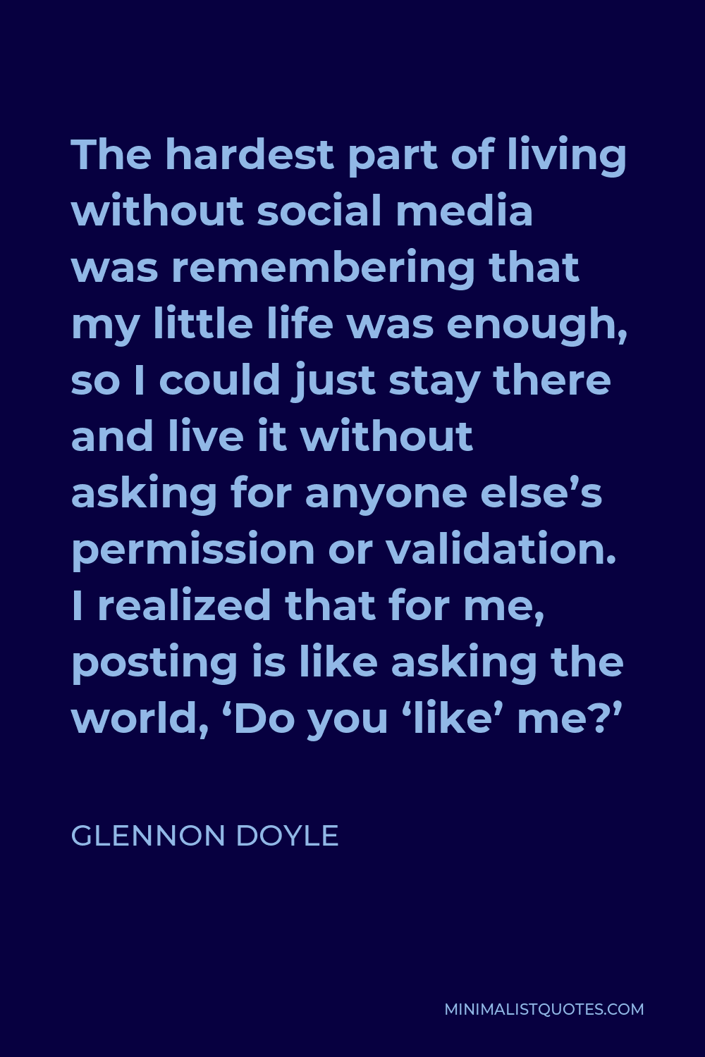 Glennon Doyle Quote - The hardest part of living without social media was remembering that my little life was enough, so I could just stay there and live it without asking for anyone else’s permission or validation. I realized that for me, posting is like asking the world, ‘Do you ‘like’ me?’