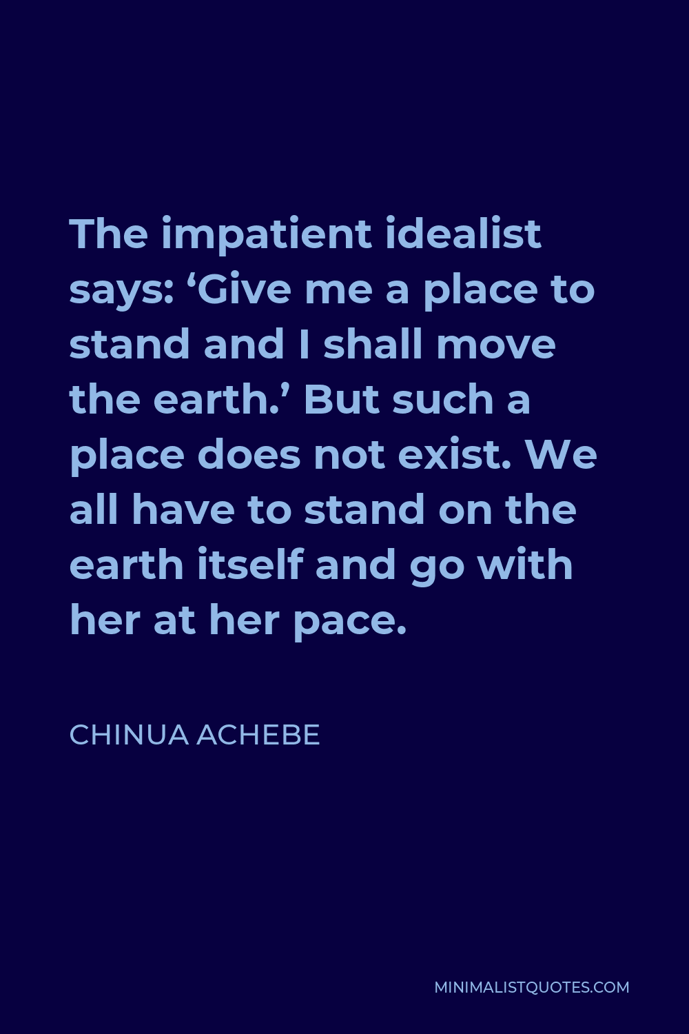 Chinua Achebe Quote - The impatient idealist says: ‘Give me a place to stand and I shall move the earth.’ But such a place does not exist. We all have to stand on the earth itself and go with her at her pace.