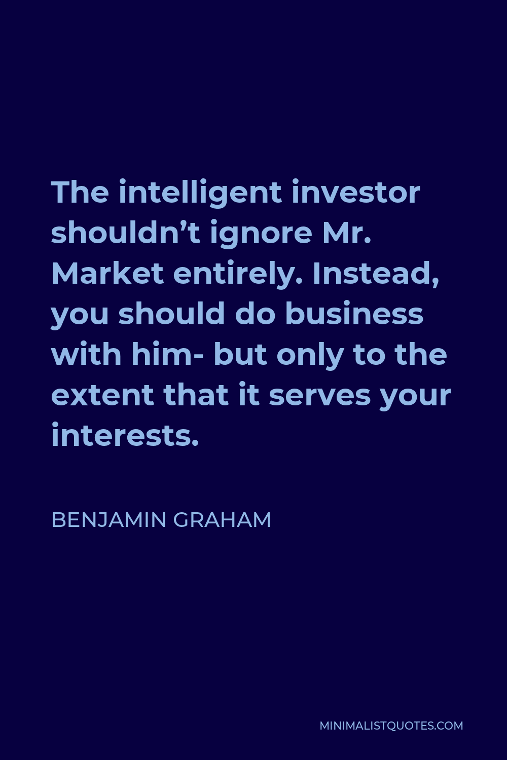 Benjamin Graham Quote - The intelligent investor shouldn’t ignore Mr. Market entirely. Instead, you should do business with him- but only to the extent that it serves your interests.