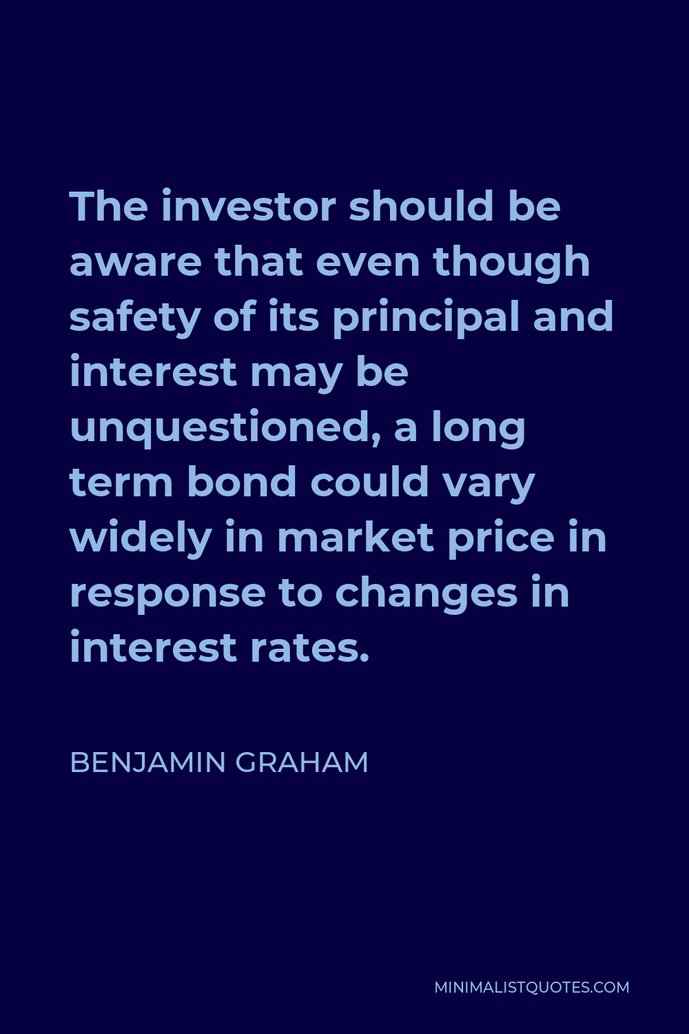 Benjamin Graham Quote - The investor should be aware that even though safety of its principal and interest may be unquestioned, a long term bond could vary widely in market price in response to changes in interest rates.