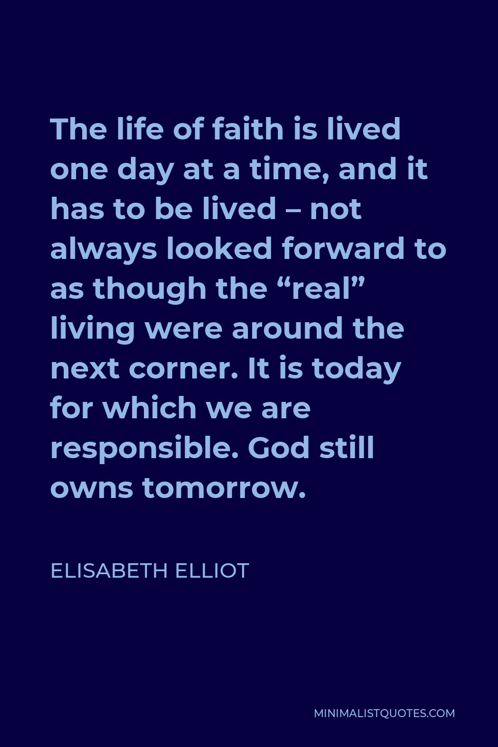 Elisabeth Elliot Quote - The life of faith is lived one day at a time, and it has to be lived – not always looked forward to as though the “real” living were around the next corner. It is today for which we are responsible. God still owns tomorrow.