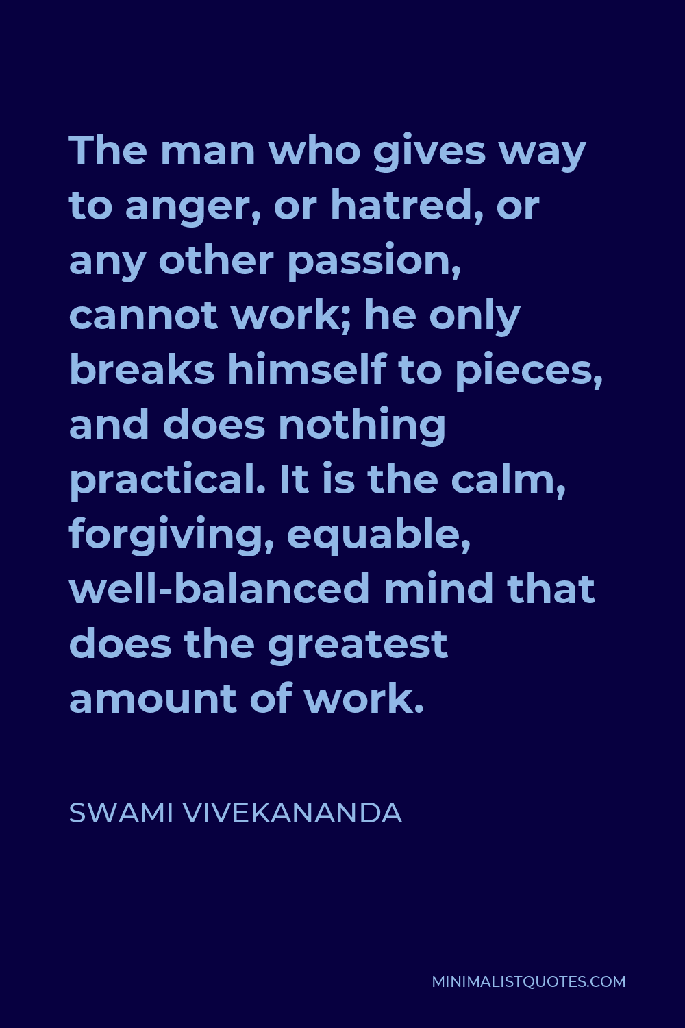 Swami Vivekananda Quote - The man who gives way to anger, or hatred, or any other passion, cannot work; he only breaks himself to pieces, and does nothing practical. It is the calm, forgiving, equable, well-balanced mind that does the greatest amount of work.