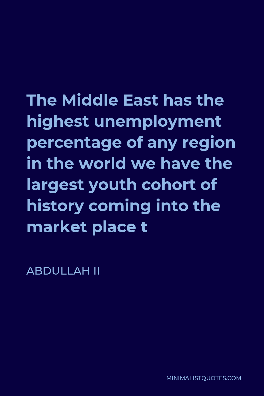 Abdullah II Quote - The Middle East has the highest unemployment percentage of any region in the world we have the largest youth cohort of history coming into the market place t