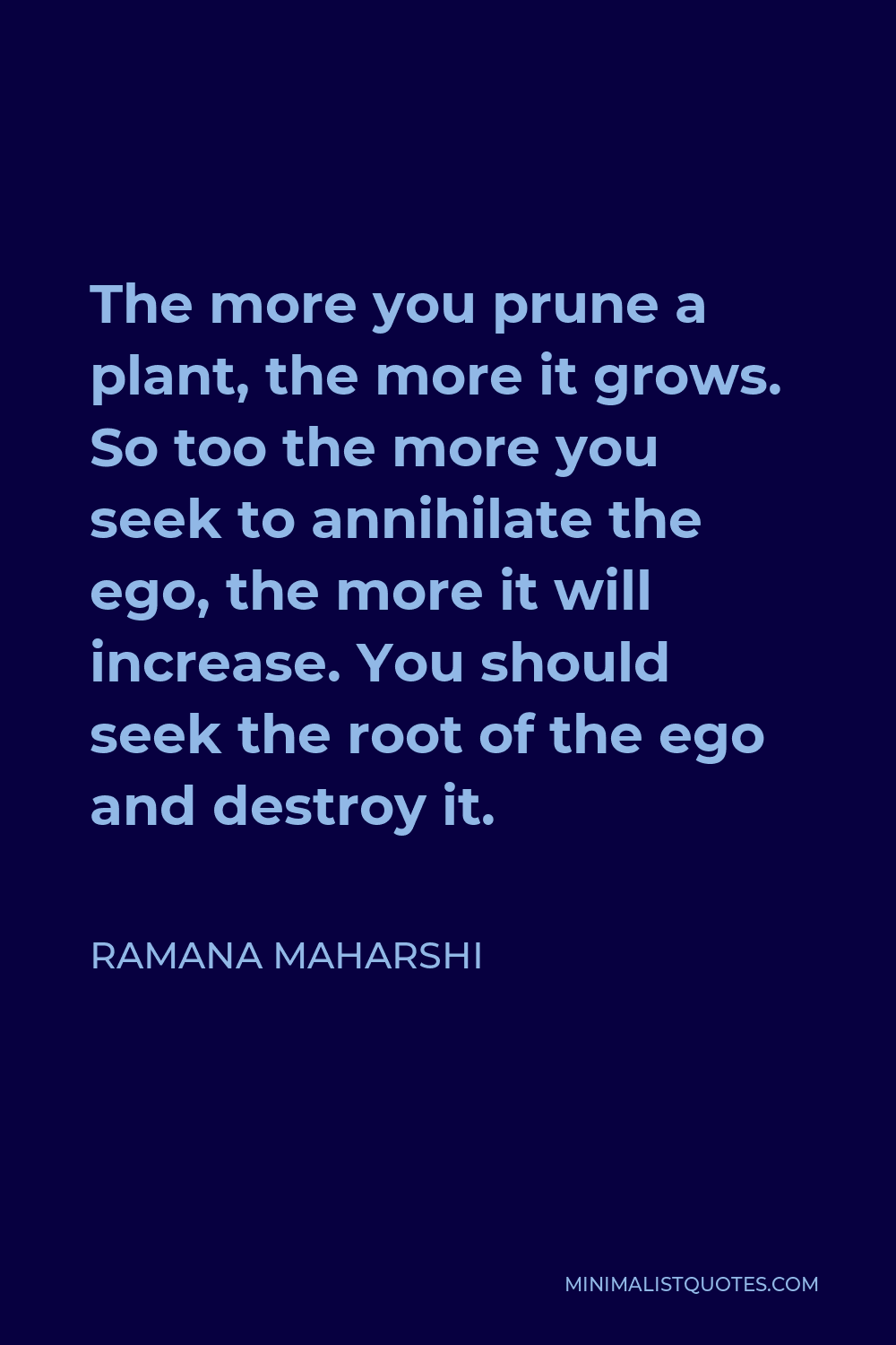 Ramana Maharshi Quote - The more you prune a plant, the more it grows. So too the more you seek to annihilate the ego, the more it will increase. You should seek the root of the ego and destroy it.