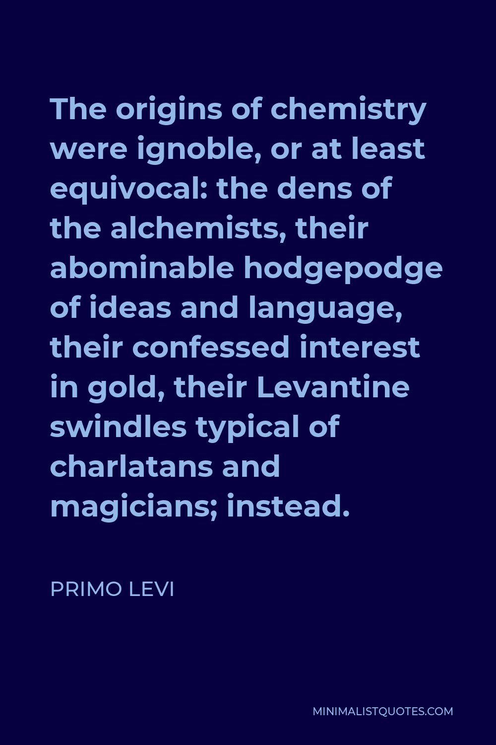 Primo Levi Quote - The origins of chemistry were ignoble, or at least equivocal: the dens of the alchemists, their abominable hodgepodge of ideas and language, their confessed interest in gold, their Levantine swindles typical of charlatans and magicians; instead.