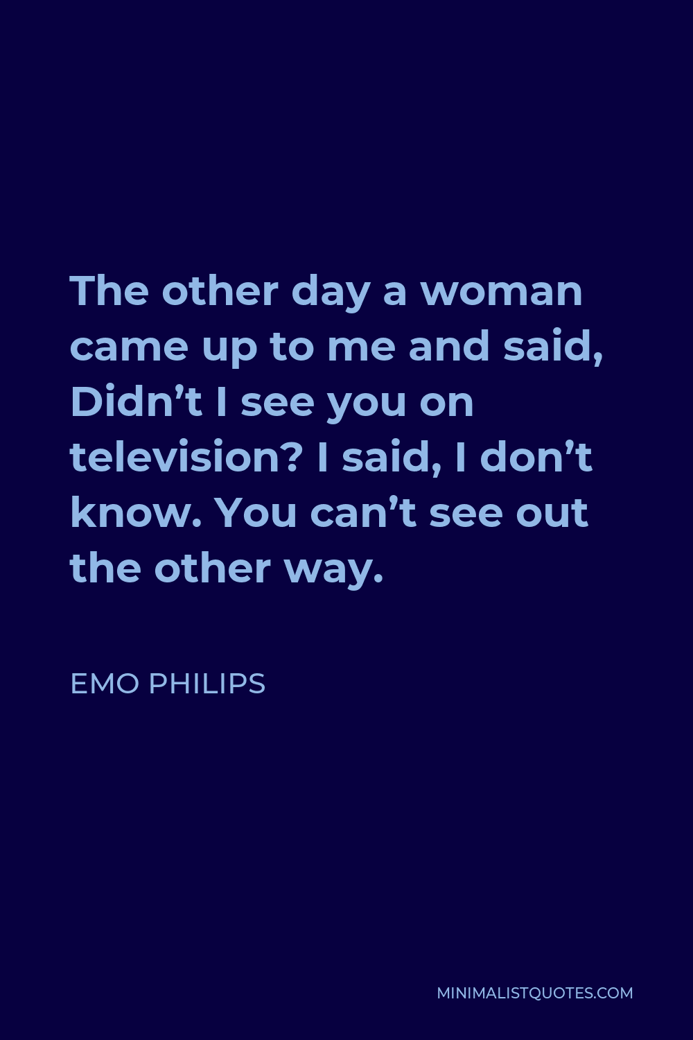Emo Philips Quote - The other day a woman came up to me and said, Didn’t I see you on television? I said, I don’t know. You can’t see out the other way.