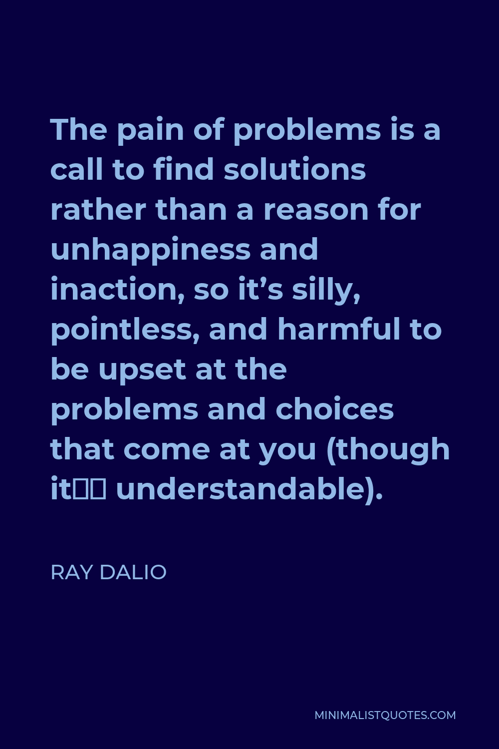 Ray Dalio Quote - The pain of problems is a call to find solutions rather than a reason for unhappiness and inaction, so it’s silly, pointless, and harmful to be upset at the problems and choices that come at you (though it’s understandable).
