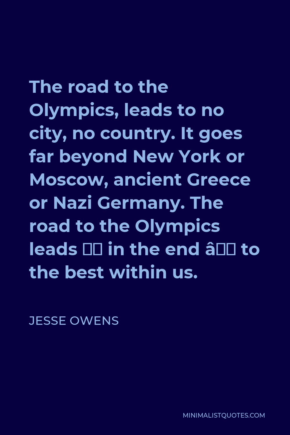 Jesse Owens Quote - The road to the Olympics, leads to no city, no country. It goes far beyond New York or Moscow, ancient Greece or Nazi Germany. The road to the Olympics leads — in the end — to the best within us.