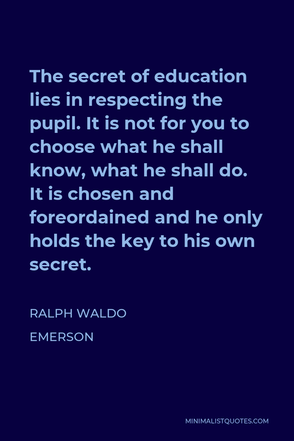 Ralph Waldo Emerson Quote - The secret of education lies in respecting the pupil. It is not for you to choose what he shall know, what he shall do. It is chosen and foreordained and he only holds the key to his own secret.