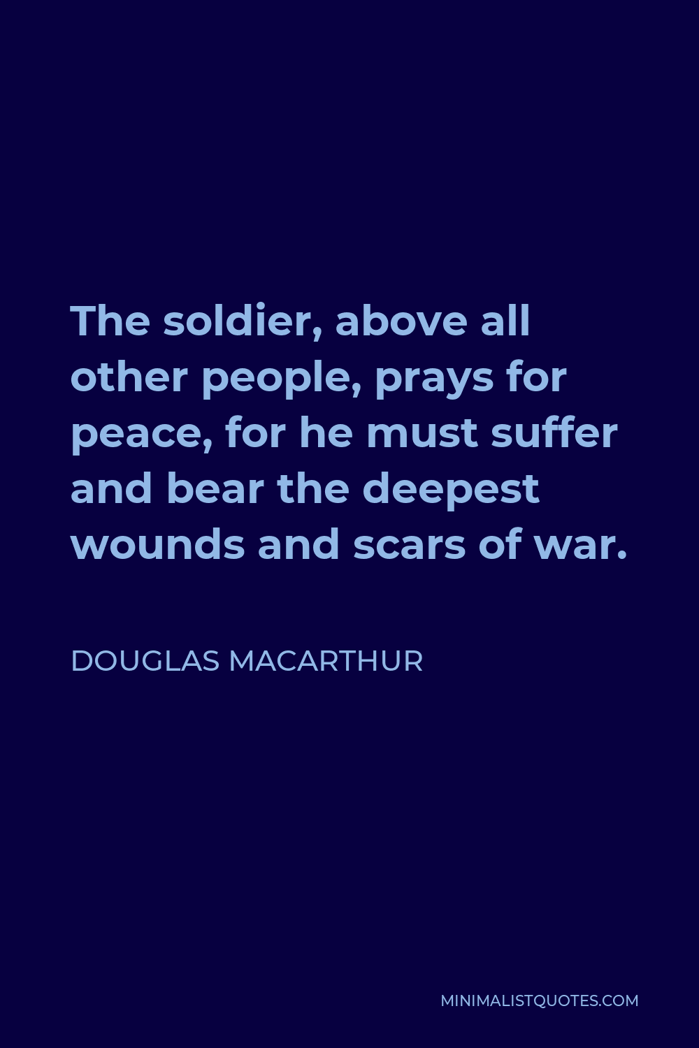 Douglas MacArthur Quote - The soldier, above all other people, prays for peace, for he must suffer and bear the deepest wounds and scars of war.