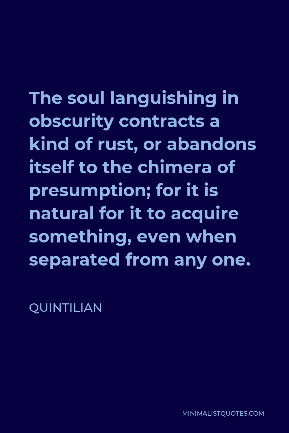 Quintilian Quote - The soul languishing in obscurity contracts a kind of rust, or abandons itself to the chimera of presumption; for it is natural for it to acquire something, even when separated from any one.