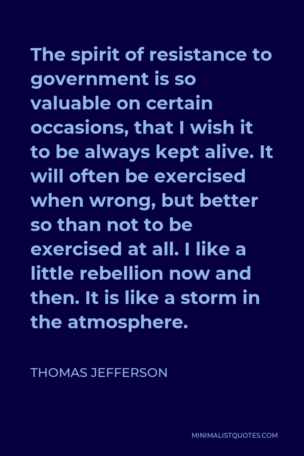 Thomas Jefferson Quote - The spirit of resistance to government is so valuable on certain occasions, that I wish it to be always kept alive. It will often be exercised when wrong, but better so than not to be exercised at all. I like a little rebellion now and then. It is like a storm in the atmosphere.