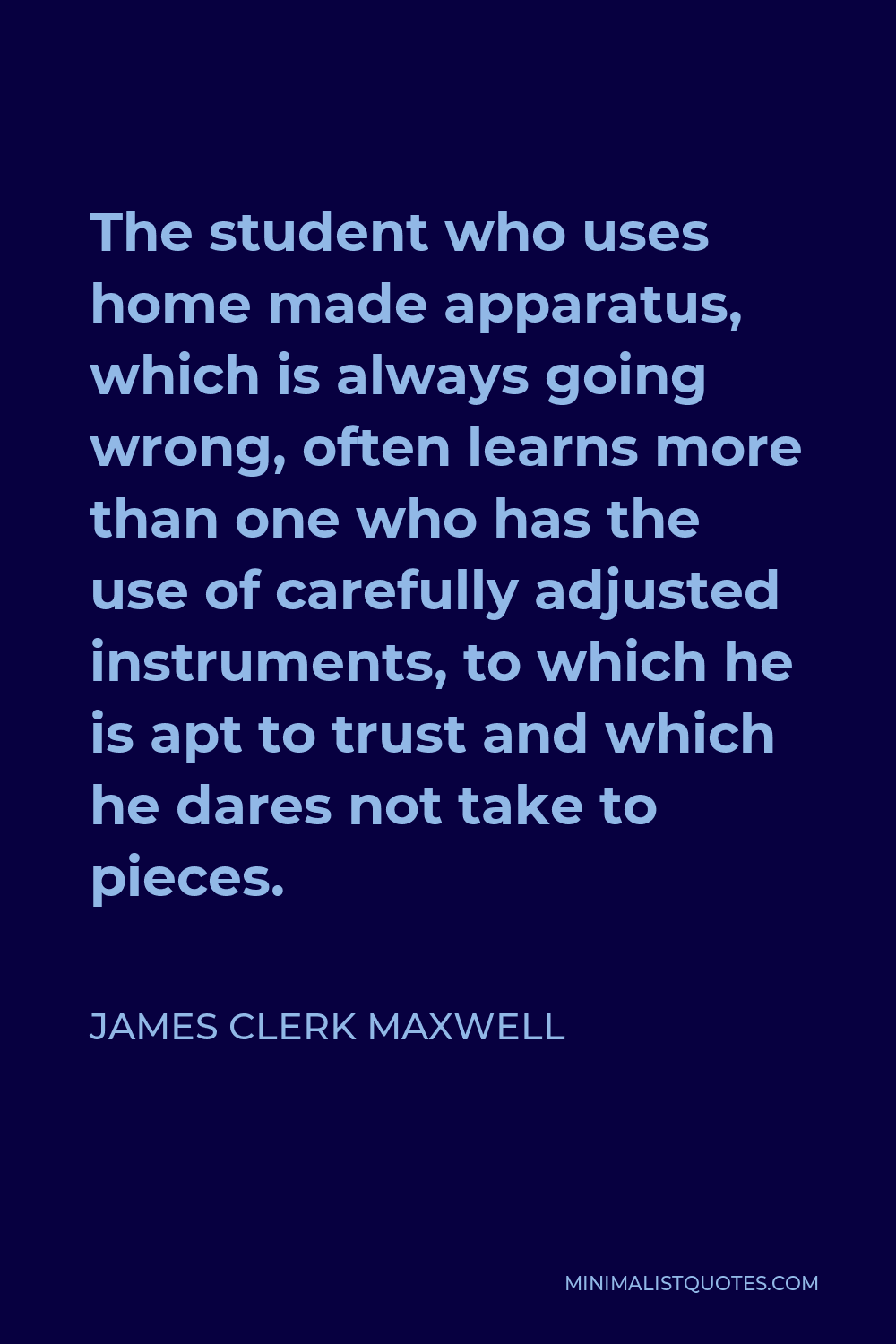 James Clerk Maxwell Quote - The student who uses home made apparatus, which is always going wrong, often learns more than one who has the use of carefully adjusted instruments, to which he is apt to trust and which he dares not take to pieces.