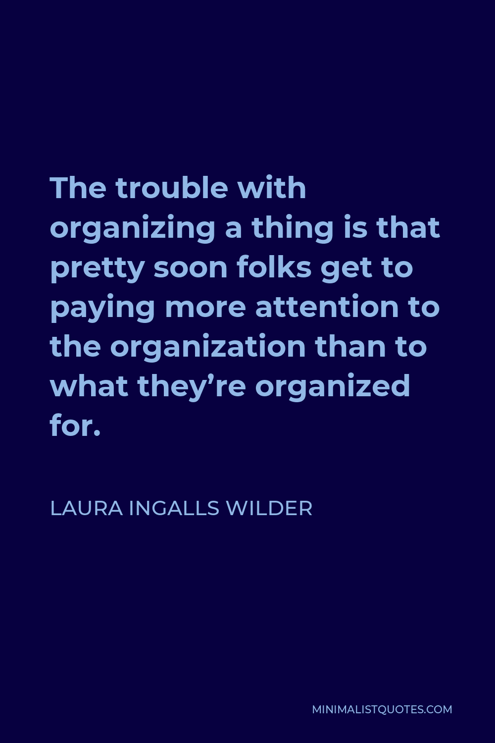Laura Ingalls Wilder Quote - The trouble with organizing a thing is that pretty soon folks get to paying more attention to the organization than to what they’re organized for.