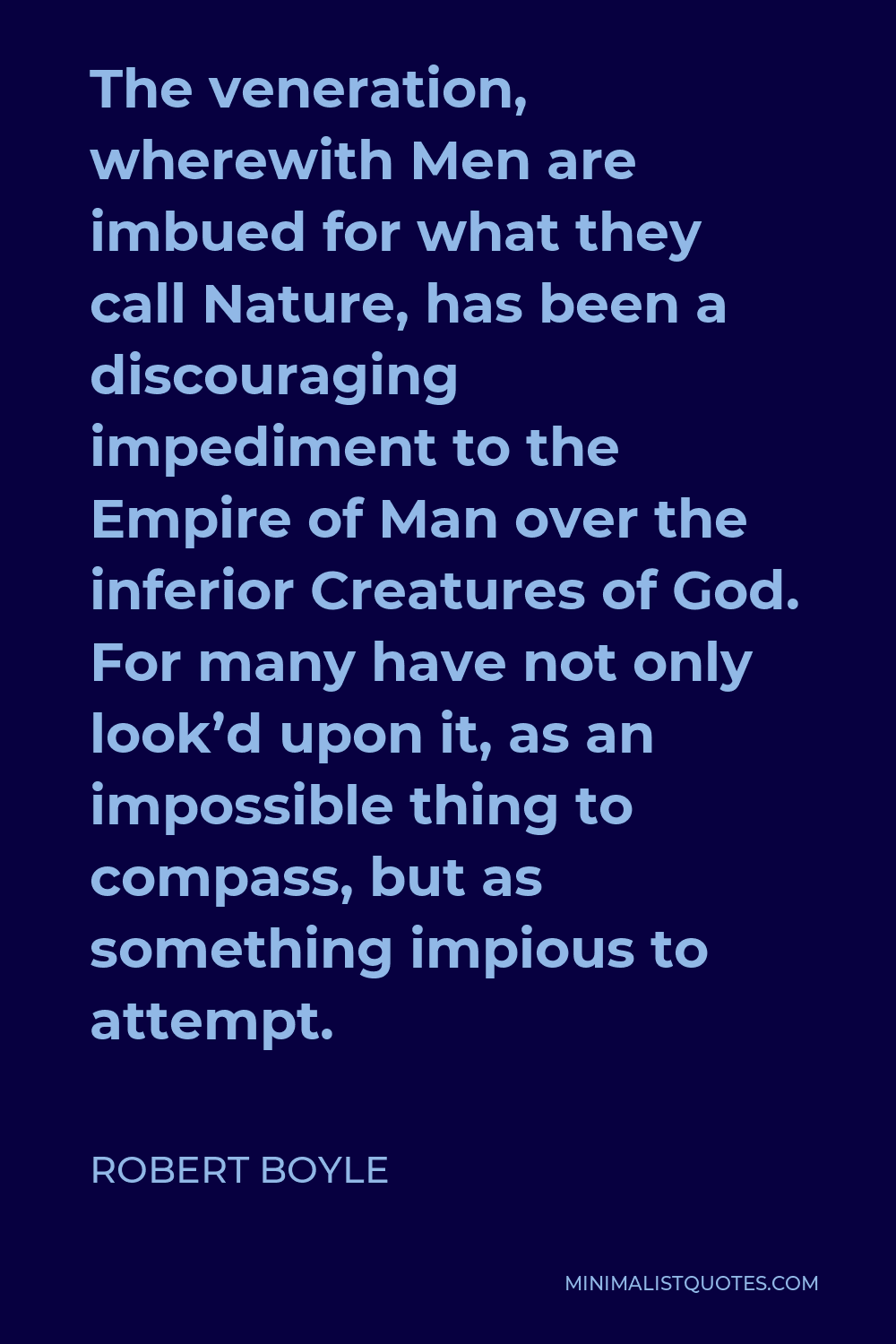 Robert Boyle Quote - The veneration, wherewith Men are imbued for what they call Nature, has been a discouraging impediment to the Empire of Man over the inferior Creatures of God. For many have not only look’d upon it, as an impossible thing to compass, but as something impious to attempt.