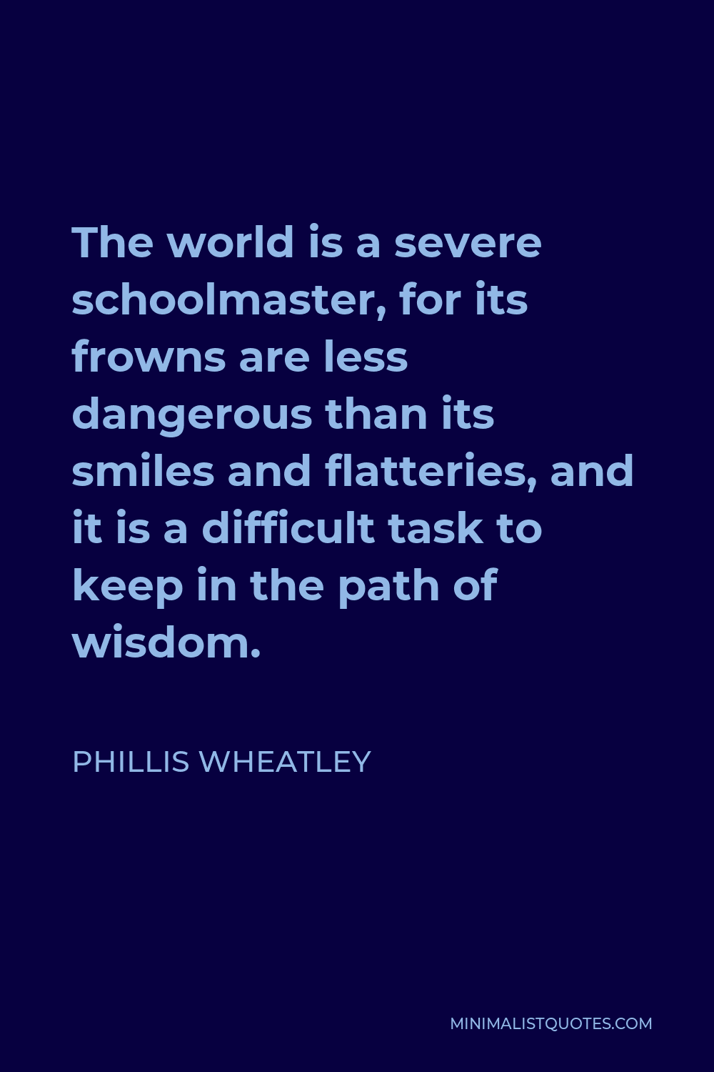 Phillis Wheatley Quote - The world is a severe schoolmaster, for its frowns are less dangerous than its smiles and flatteries, and it is a difficult task to keep in the path of wisdom.
