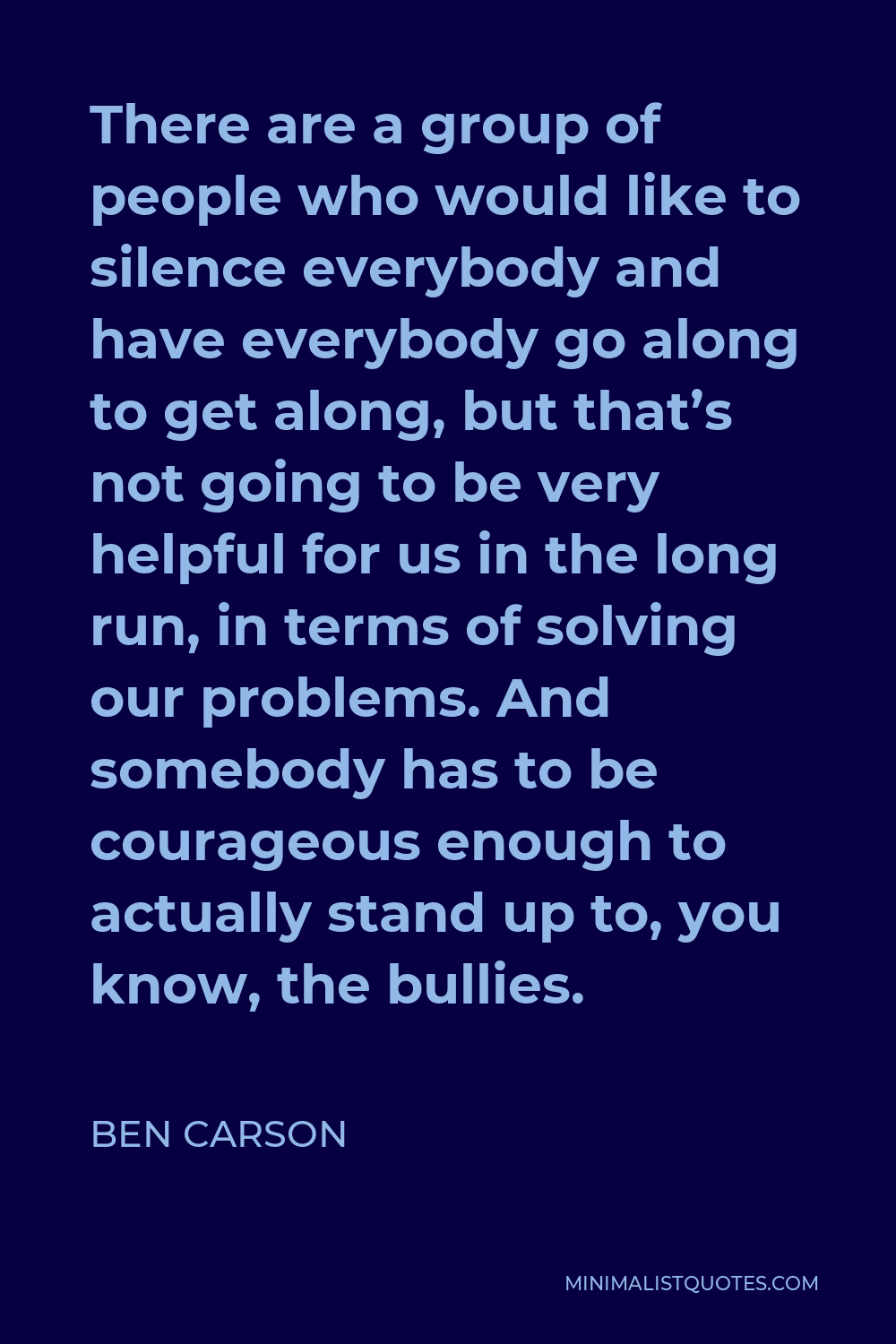 Ben Carson Quote - There are a group of people who would like to silence everybody and have everybody go along to get along, but that’s not going to be very helpful for us in the long run, in terms of solving our problems. And somebody has to be courageous enough to actually stand up to, you know, the bullies.