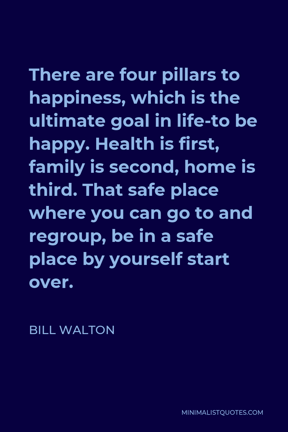 Bill Walton Quote - There are four pillars to happiness, which is the ultimate goal in life-to be happy. Health is first, family is second, home is third. That safe place where you can go to and regroup, be in a safe place by yourself start over.