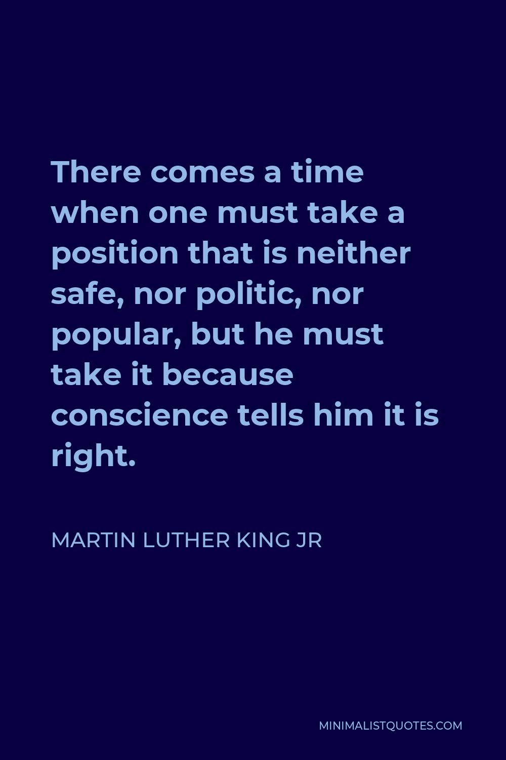 Martin Luther King Jr Quote - There comes a time when one must take a position that is neither safe, nor politic, nor popular, but he must take it because conscience tells him it is right.
