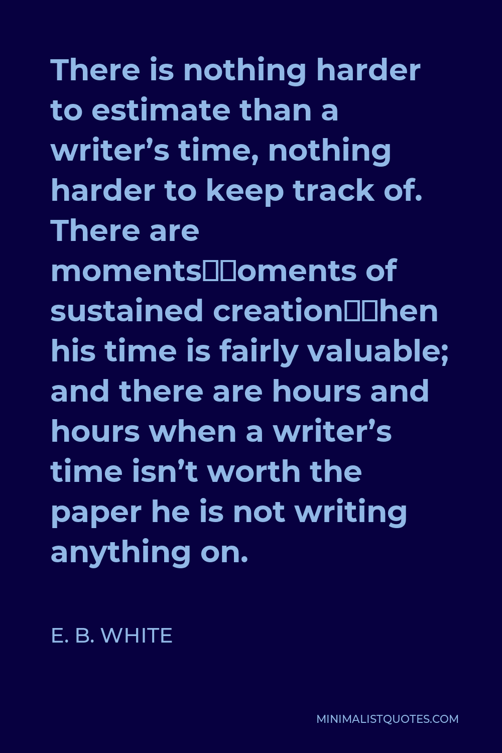 E. B. White Quote - There is nothing harder to estimate than a writer’s time, nothing harder to keep track of. There are moments—moments of sustained creation—when his time is fairly valuable; and there are hours and hours when a writer’s time isn’t worth the paper he is not writing anything on.