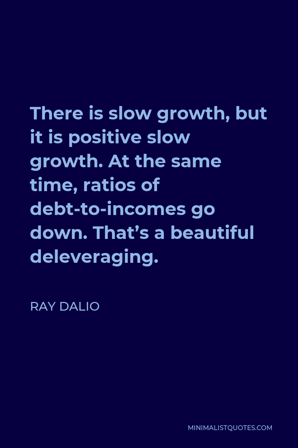 Ray Dalio Quote - There is slow growth, but it is positive slow growth. At the same time, ratios of debt-to-incomes go down. That’s a beautiful deleveraging.