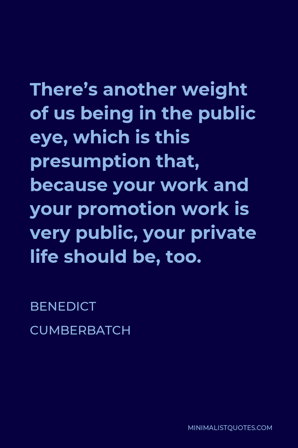 Benedict Cumberbatch Quote - There’s another weight of us being in the public eye, which is this presumption that, because your work and your promotion work is very public, your private life should be, too.