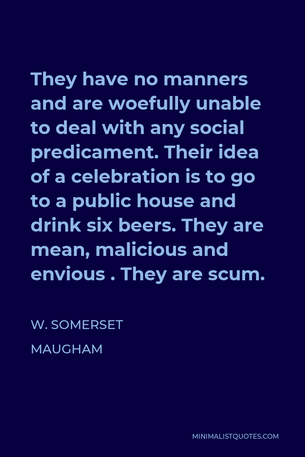 W. Somerset Maugham Quote - They have no manners and are woefully unable to deal with any social predicament. Their idea of a celebration is to go to a public house and drink six beers. They are mean, malicious and envious . They are scum.