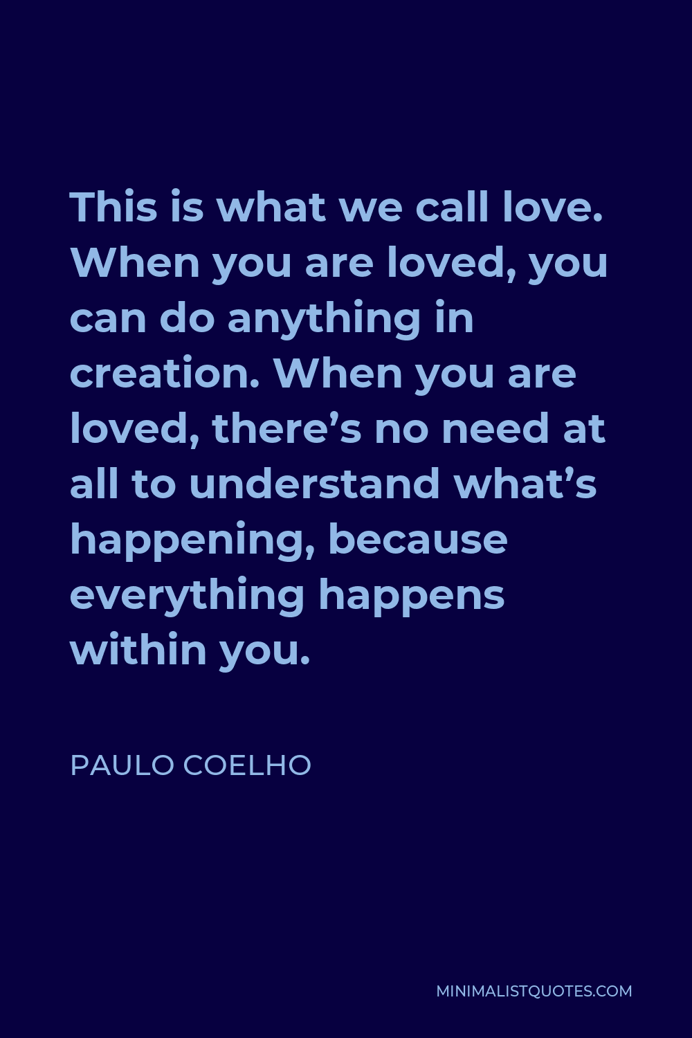 Paulo Coelho Quote - This is what we call love. When you are loved, you can do anything in creation. When you are loved, there’s no need at all to understand what’s happening, because everything happens within you.