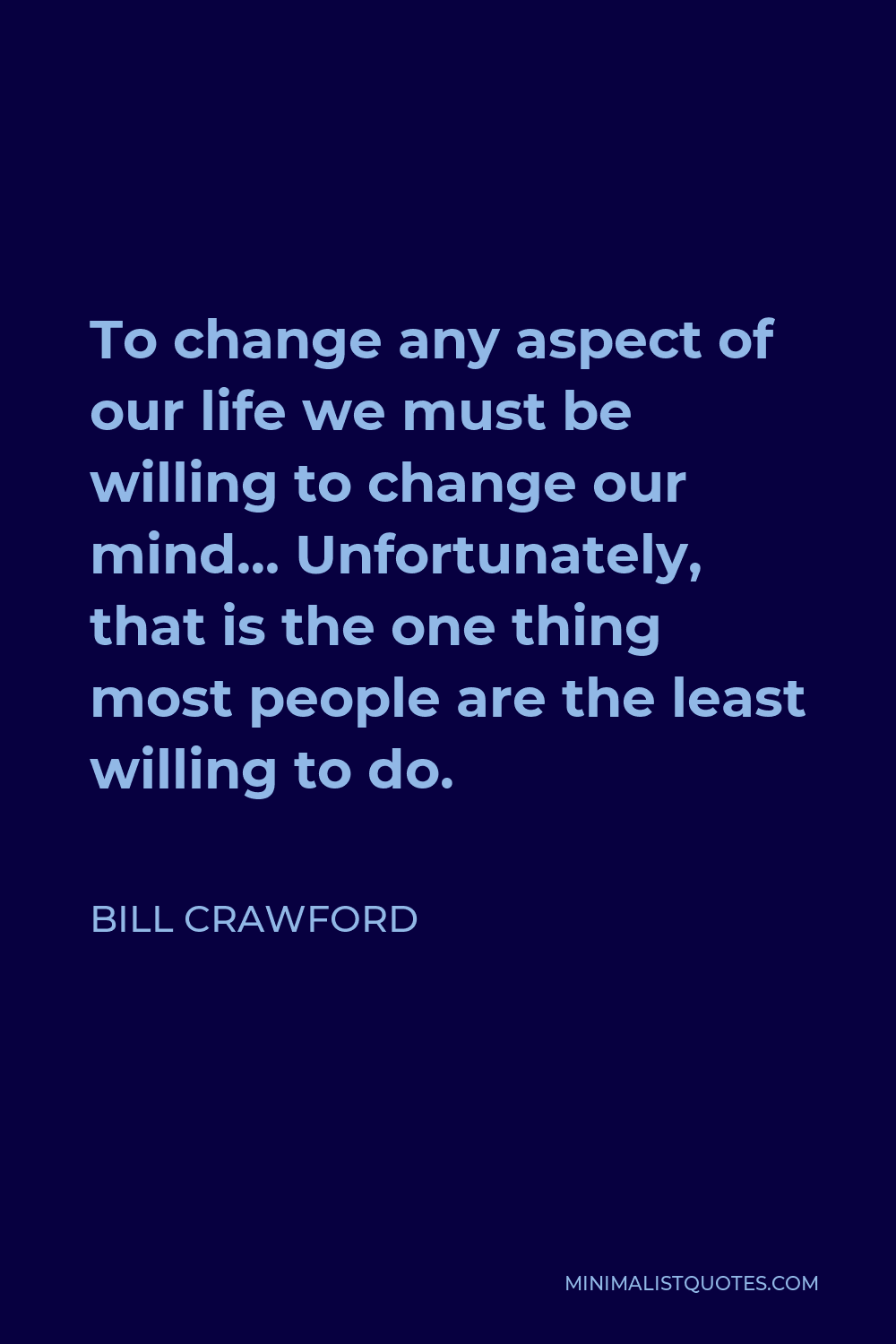 Bill Crawford Quote - To change any aspect of our life we must be willing to change our mind… Unfortunately, that is the one thing most people are the least willing to do.