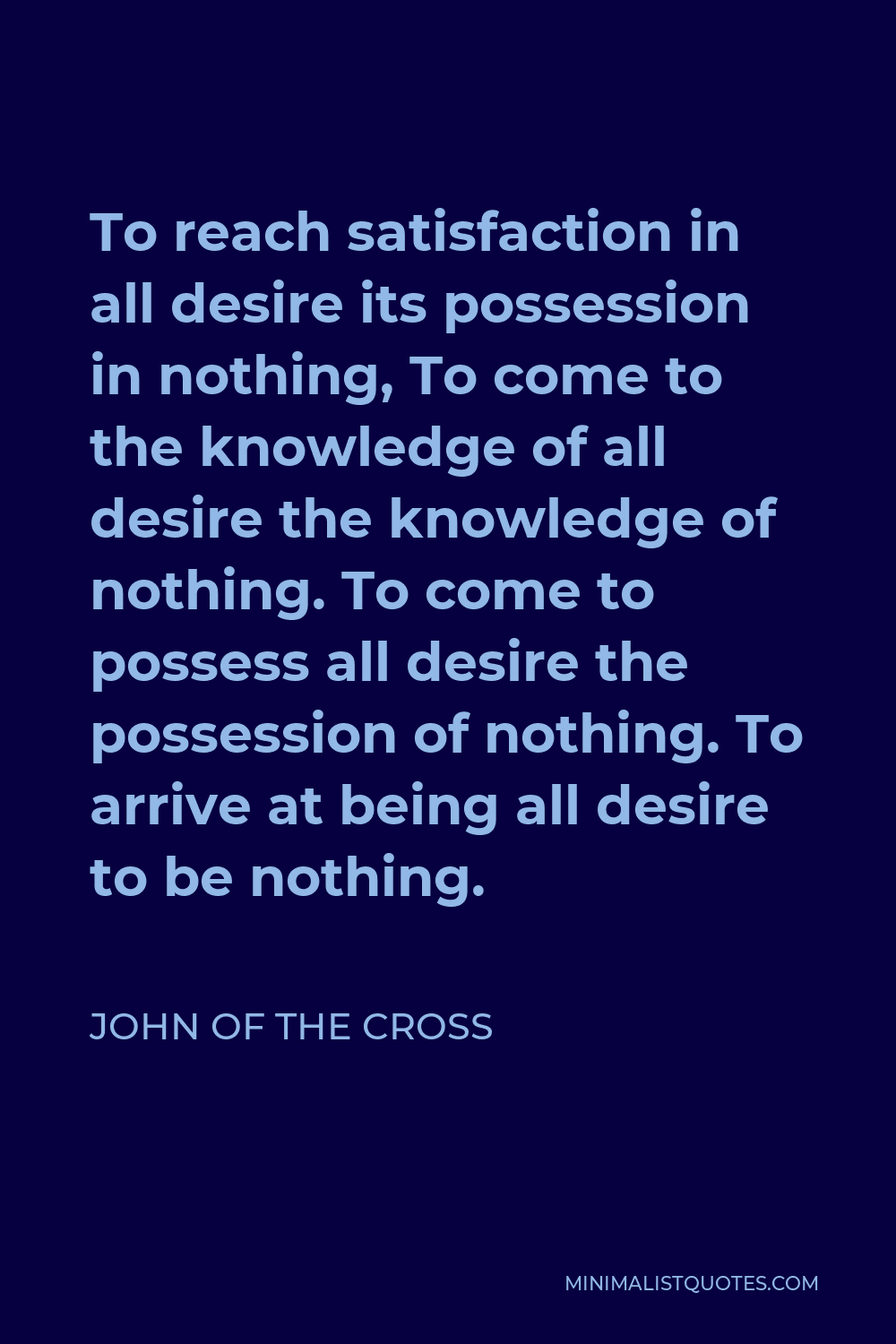 John of the Cross Quote - To reach satisfaction in all desire its possession in nothing, To come to the knowledge of all desire the knowledge of nothing. To come to possess all desire the possession of nothing. To arrive at being all desire to be nothing.