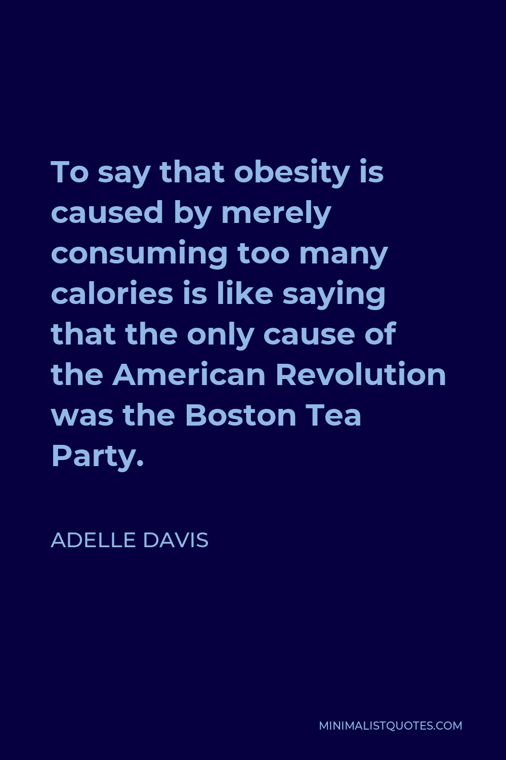 Adelle Davis Quote - To say that obesity is caused by merely consuming too many calories is like saying that the only cause of the American Revolution was the Boston Tea Party.